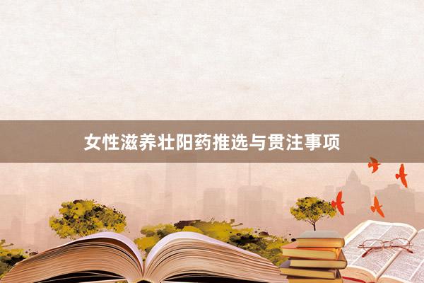 女性滋养壮阳药推选与贯注事项